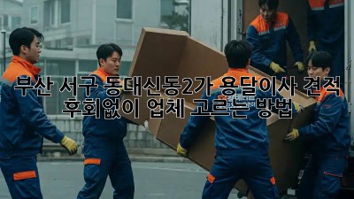 부산 서구 동대신동2가 용달이사 견적, 후회없이 업체 고르는 방법!